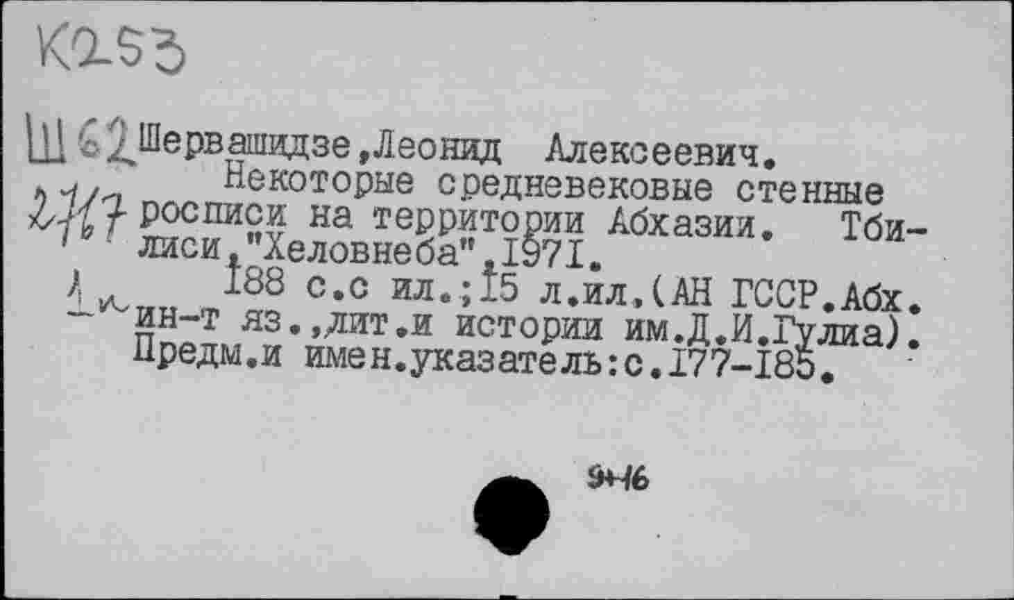 ﻿
11! 'оЗЈервашидзе .Леонид Алексеевич.
і)Ч/и Некоторые средневековые стенные
^/-росписи на территории Абхазии. Тби-
1	лиси,"Хеловнеба”,1971.
4	J88 с-с ил.; 15 л.ил,(АН ГССР.Абх.
- ин-т ЯЗ..ДИТ.И истории им.Д.И.Гулиа).
Нредм.и имен.указатель:с.177-185.